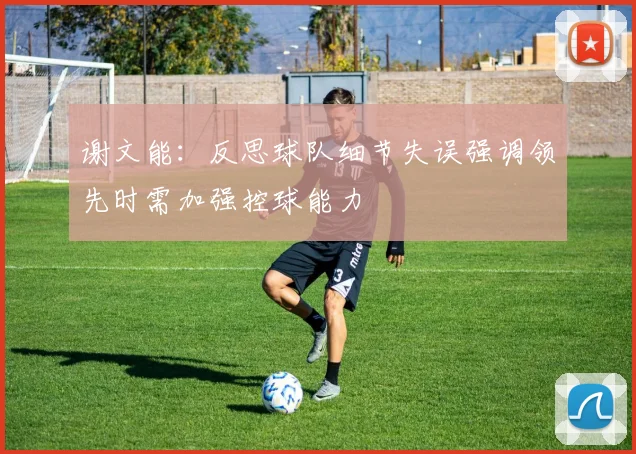 谢文能：反思球队细节失误强调领先时需加强控球能力