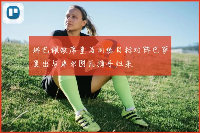 姆巴佩缺席皇马训练目标对阵巴萨复出与库尔图瓦携手归来