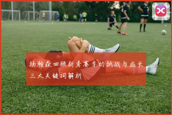 杨瀚森回顾新秀赛季的挑战与成长三大关键词解析