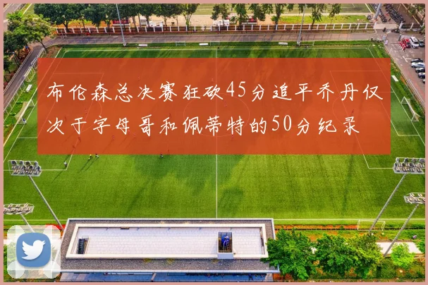 布伦森总决赛狂砍45分追平乔丹仅次于字母哥和佩蒂特的50分纪录