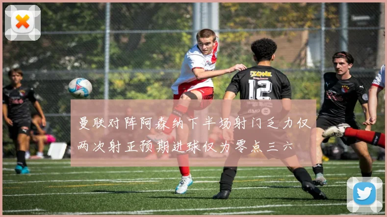 曼联对阵阿森纳下半场射门乏力仅两次射正预期进球仅为零点三六