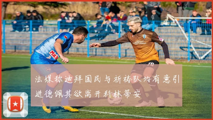 法媒称迪拜国民与祈祷队均有意引进德佩其欲离开科林蒂安