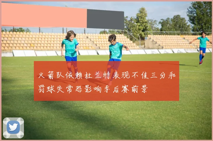 火箭队依赖杜兰特表现不佳三分和罚球失常恐影响季后赛前景