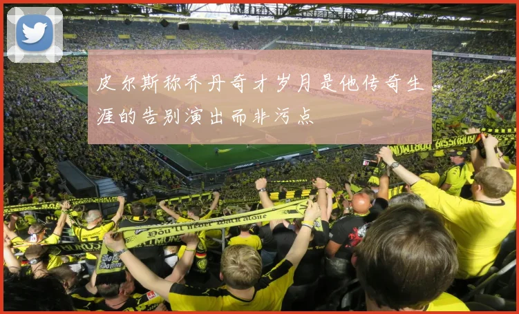 皮尔斯称乔丹奇才岁月是他传奇生涯的告别演出而非污点
