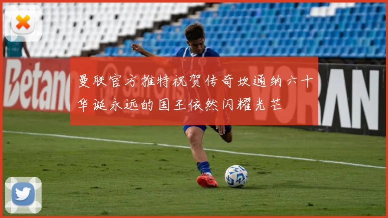 曼联官方推特祝贺传奇坎通纳六十华诞永远的国王依然闪耀光芒