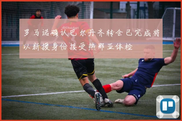 罗马诺确认巴尔丹齐转会已完成将以新援身份接受热那亚体检