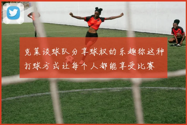 克莱谈球队分享球权的乐趣称这种打球方式让每个人都能享受比赛