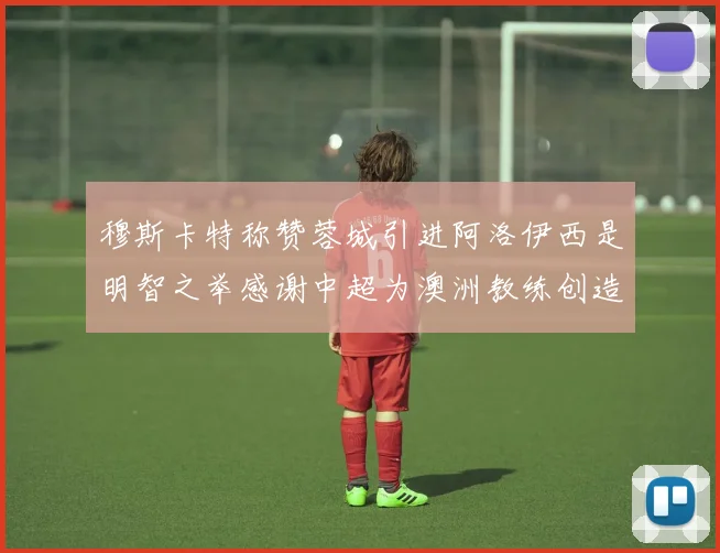 穆斯卡特称赞蓉城引进阿洛伊西是明智之举感谢中超为澳洲教练创造机会