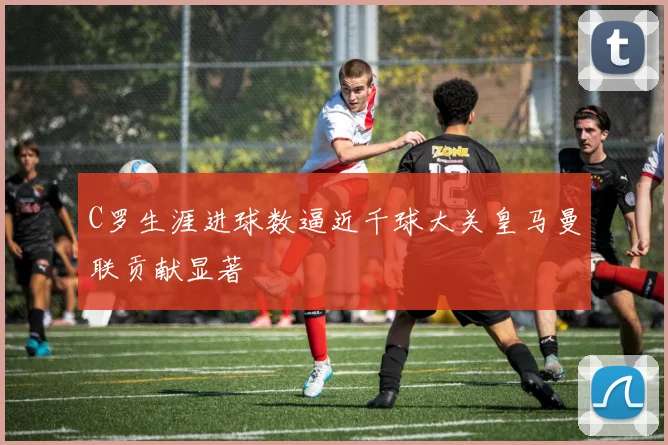 C罗生涯进球数逼近千球大关皇马曼联贡献显著