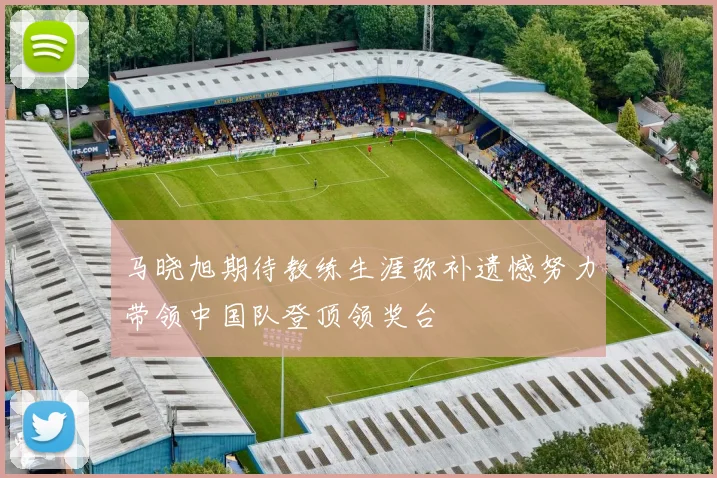 马晓旭期待教练生涯弥补遗憾努力带领中国队登顶领奖台