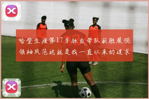 哈登生涯第17季独自带队获胜展现领袖风范这就是我一直以来的追求