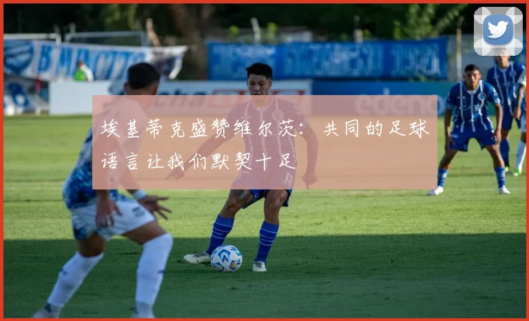 埃基蒂克盛赞维尔茨：共同的足球语言让我们默契十足