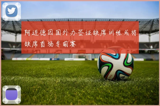 阿连德因国外办签证缺席训练或将缺席首场季前赛