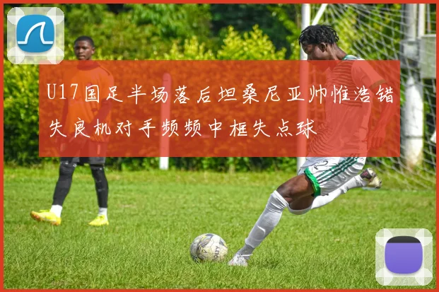 U17国足半场落后坦桑尼亚帅惟浩错失良机对手频频中框失点球