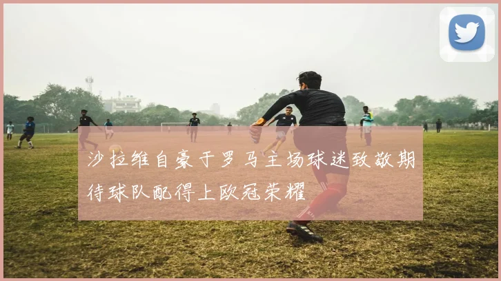沙拉维自豪于罗马主场球迷致敬期待球队配得上欧冠荣耀
