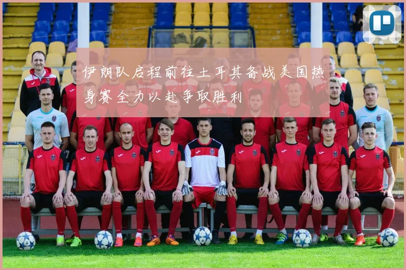 伊朗队启程前往土耳其备战美国热身赛全力以赴争取胜利