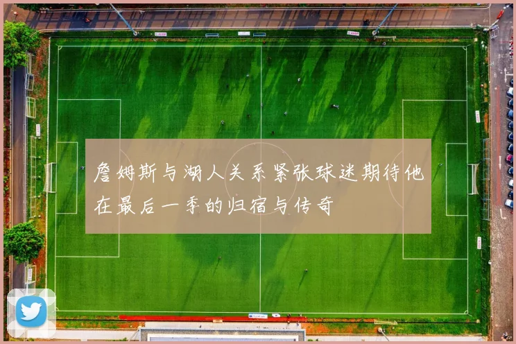 詹姆斯与湖人关系紧张球迷期待他在最后一季的归宿与传奇