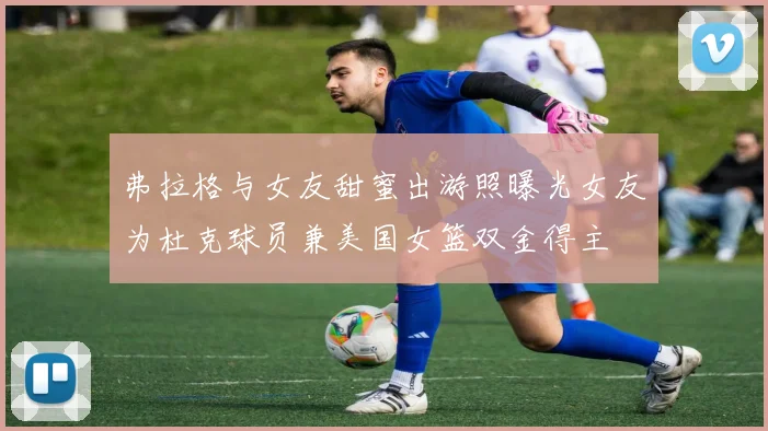 弗拉格与女友甜蜜出游照曝光女友为杜克球员兼美国女篮双金得主